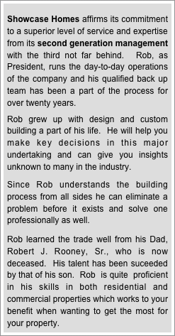
Showcase Homes affirms its commitment to a superior level of service and expertise from its second generation management with the third not far behind.  Rob, as President, runs the day-to-day operations of the company and his qualified back up team has been a part of the process for over twenty years. 

Rob grew up with design and custom building a part of his life.  He will help you make key decisions in this major undertaking and can give you insights unknown to many in the industry.    

Since Rob understands the building process from all sides he can eliminate a problem before it exists and solve one professionally as well.  

Rob learned the trade well from his Dad, Robert J. Rooney, Sr., who is now deceased.  His talent has been suceeded by that of his son.  Rob  is quite  proficient  in his skills in both residential and commercial properties which works to your benefit when wanting to get the most for your property.

