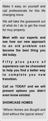 
Make it easy on yourself and call professionals for this life changing move.  

We will take the guesswork out of what do I do to get the most for muy property.  

Meet with our experts and see how our new approach to an old problem can become the best thing you did today.

Fifty plus years of experience can be channeled to help you find a better way to complete you new transition.  

Call us TODAY and we will present options you didn’t even know existed.

SHOWCASE HOMES

“Where Homes are Bought and Sold without the typical stress”
 